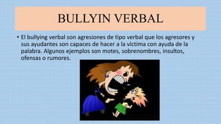 BULLYIN VERBAL
• El bullying verbal son agresiones de tipo verbal que los agresores y
sus ayudantes son capaces de hacer a la víctima con ayuda de la
palabra. Algunos ejemplos son motes, sobrenombres, insultos,
ofensas o rumores.
 