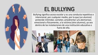 EL BULLYING
Bullying significa acoso escolar y es una conducta repetitiva e
intencional, por cualquier medio, por la que (un alumno)
pretende intimidar, someter, amedrentar y/o atemorizar,
emocional o físicamente, a la víctima (otro alumno), ya sea
dentro de las instalaciones de una institución educativa o
fuera de ella.
 