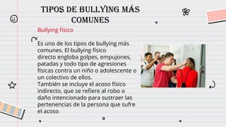 Tipos de bullying más
comunes
Bullying físico
Es uno de los tipos de bullying más
comunes. El bullying físico
directo engloba golpes, empujones,
patadas y todo tipo de agresiones
físicas contra un niño o adolescente o
un colectivo de ellos.
También se incluye el acoso físico
indirecto, que se refiere al robo o
daño intencionado para sustraer las
pertenencias de la persona que sufre
el acoso.
 