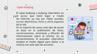 Cyber-bullying
El cyber-bullying o bullying cibernético es
el acoso que tiene lugar a través
de Internet, ya sea por redes sociales,
correo electrónico, foros y otros espacios
de la red.
En la mayoría de casos, este tipo de acoso
se basa en la publicación de fotos,
conversaciones, amenazas y difusión de
informaciones sobre la víctima, sin su
consentimiento. El acosador cibernético
emplea el medio digital para dañar a la
víctima con este tipo de acciones
 