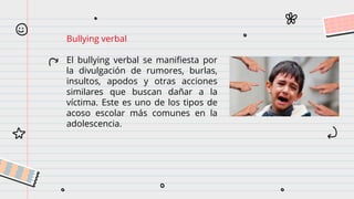 Bullying verbal
El bullying verbal se manifiesta por
la divulgación de rumores, burlas,
insultos, apodos y otras acciones
similares que buscan dañar a la
víctima. Este es uno de los tipos de
acoso escolar más comunes en la
adolescencia.
 
