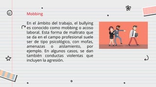 Mobbing
En el ámbito del trabajo, el bullying
es conocido como mobbing o acoso
laboral. Esta forma de maltrato que
se da en el campo profesional suele
ser de tipo psicológico, con mofas,
amenazas o aislamiento, por
ejemplo. En algunos casos, se dan
también conductas violentas que
incluyen la agresión.
 