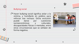 Bullying social
Hacer bullying social significa aislar a la
víctima, y humillarle en público para
reforzar ese rechazo. Dicha exclusión
puede darse por cuestiones
socioeconómicas y culturales,
discapacidades físicas o mentales, entre
otras circunstancias que se señalan de
forma negativa.
 