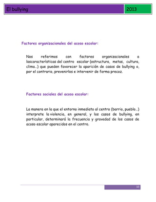 El bullying

2013

Factores organizacionales del acoso escolar:
Nos
referimos
con
factores
organizacionales
a
lascaracterísticas del centro escolar (estructura, metas, cultura,
clima…) que pueden favorecer la aparición de casos de bullying o,
por el contrario, prevenirlos e intervenir de forma precoz.

Factores sociales del acoso escolar:

La manera en la que el entorno inmediato al centro (barrio, pueblo…)
interprete la violencia, en general, y los casos de bullying, en
particular, determinará la frecuencia y gravedad de los casos de
acoso escolar aparecidos en el centro.

10

 