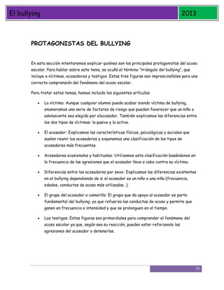 El bullying

2013

PROTAGONISTAS DEL BULLYING
En esta sección intentaremos explicar quiénes son los principales protagonistas del acoso
escolar. Para hablar sobre este tema, se acuñó el término “triángulo del bullying”, que
incluye a víctimas, acosadores y testigos. Estas tres figuras son imprescindibles para una
correcta comprensión del fenómeno del acoso escolar.
Para tratar estos temas, hemos incluido los siguientes artículos:
La víctima: Aunque cualquier alumno puede acabar siendo víctima de bullying,
enumeramos una serie de factores de riesgo que pueden favorecer que un niño o
adolescente sea elegido por elacosador. También explicamos las diferencias entre
los dos tipos de víctimas: la pasiva y la activa.
El acosador: Explicamos las características físicas, psicológicas y sociales que
suelen reunir los acosadores y exponemos una clasificación de los tipos de
acosadores más frecuentes.
Acosadores ocasionales y habituales: Utilizamos esta clasificación basándonos en
la frecuencia de las agresiones que el acosador lleva a cabo contra su víctima.
Diferencias entre los acosadores por sexo: Explicamos las diferencias existentes
en el bullying dependiendo de si el acosador es un niño o una niña (frecuencia,
edades, conductas de acoso más utilizadas…).
El grupo del acosador o camarilla: El grupo que da apoyo al acosador es parte
fundamental del bullying, ya que refuerza las conductas de acoso y permite que
ganen en frecuencia e intensidad y que se prolonguen en el tiempo.
Los testigos: Estas figuras son primordiales para comprender el fenómeno del
acoso escolar ya que, según sea su reacción, pueden estar reforzando las
agresiones del acosador o detenerlas.

11

 