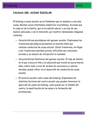 El bullying

2013

CAUSAS DEL ACOSO ESCOLAR
El bullying o acoso escolar es un fenómeno que no obedece a una sola
causa. Muchas veces intentamos simplificar el problema, diciendo que
la culpa es de la familia, que no ha sabido educar a su hijo de una
manera adecuada, o de la televisión, por mostrar demasiadas imágenes
violentas.
Características psicológicas del agresor escolar: Explicamos los
trastornos psicológicos presentes en muchos niños que
realizan conductas de acoso escolar. Estos trastornos, sin llegar
a ser trastornos mentales graves, dificultan sus relaciones
sociales y su manera de interpretar la realidad.
Características familiares del agresor escolar: El tipo de familia
en la que crezca el niño y la educación que reciba en sus primeros
años, sobre todo a nivel de normas de convivencia y valores
morales, puede influir en el desarrollo de conductas de acoso
escolar.
El entorno escolar como causa del bullying: Exponemos los
distintos factores del centro escolar que pueden favorecer la
aparición de casos de bullying, como puede ser el tamaño del
centro, la masificación de las aulas o la formación del
profesorado.

12

 