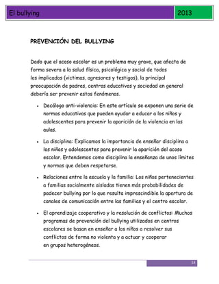 El bullying

2013

PREVENCIÓN DEL BULLYING
Dado que el acoso escolar es un problema muy grave, que afecta de
forma severa a la salud física, psicológica y social de todos
los implicados (victimas, agresores y testigos), la principal
preocupación de padres, centros educativos y sociedad en general
debería ser prevenir estos fenómenos.
Decálogo anti-violencia: En este artículo se exponen una serie de
normas educativas que pueden ayudar a educar a los niños y
adolescentes para prevenir la aparición de la violencia en las
aulas.
La disciplina: Explicamos la importancia de enseñar disciplina a
los niños y adolescentes para prevenir la aparición del acoso
escolar. Entendemos como disciplina la enseñanza de unos límites
y normas que deben respetarse.
Relaciones entre la escuela y la familia: Los niños pertenecientes
a familias socialmente aisladas tienen más probabilidades de
padecer bullying por lo que resulta imprescindible la apertura de
canales de comunicación entre las familias y el centro escolar.
El aprendizaje cooperativo y la resolución de conflictos: Muchos
programas de prevención del bullying utilizados en centros
escolares se basan en enseñar a los niños a resolver sus
conflictos de forma no violenta y a actuar y cooperar
en grupos heterogéneos.

14

 