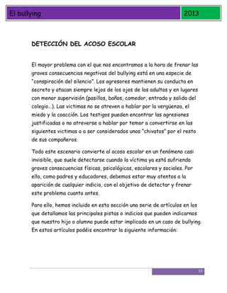 El bullying

2013

DETECCIÓN DEL ACOSO ESCOLAR
El mayor problema con el que nos encontramos a la hora de frenar las
graves consecuencias negativas del bullying está en una especie de
“conspiración del silencio”. Los agresores mantienen su conducta en
secreto y atacan siempre lejos de los ojos de los adultos y en lugares
con menor supervisión (pasillos, baños, comedor, entrada y salida del
colegio…). Las victimas no se atreven a hablar por la vergüenza, el
miedo y la coacción. Los testigos pueden encontrar las agresiones
justificadas o no atreverse a hablar por temor a convertirse en las
siguientes victimas o a ser considerados unos “chivatos” por el resto
de sus compañeros.
Todo este escenario convierte al acoso escolar en un fenómeno casi
invisible, que suele detectarse cuando la víctima ya está sufriendo
graves consecuencias físicas, psicológicas, escolares y sociales. Por
ello, como padres y educadores, debemos estar muy atentos a la
aparición de cualquier indicio, con el objetivo de detectar y frenar
este problema cuanto antes.
Para ello, hemos incluido en esta sección una serie de artículos en los
que detallamos las principales pistas o indicios que pueden indicarnos
que nuestro hijo o alumno puede estar implicado en un caso de bullying.
En estos artículos podéis encontrar la siguiente información:

15

 