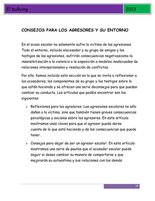 El bullying

2013

CONSEJOS PARA LOS AGRESORES Y SU ENTORNO
En el acoso escolar no solamente sufre la victima de las agresiones.
Todo el entorno, incluido elacosador y su grupo de amigos y los
testigos de las agresiones, sufrirán consecuencias negativascomo la
insensibilización a la violencia o la exposición a modelos inadecuados de
relaciones interpersonales y resolución de conflictos.
Por ello, hemos incluido esta sección en la que se invita a reflexionar a
los acosadores, los componentes de su grupo y los testigos sobre lo
que están haciendo y se ofrecen una serie deconsejos para que puedan
cambiar su conducta. Los artículos que podéis encontrar son los
siguientes:
Reflexiones para los agresores: Las agresiones escolares no sólo
dañan a la víctima, sino que también tienen graves consecuencias
psicológicas y sociales sobre los agresores. En este artículo
mostramos unas claves para que el agresor pueda darse
cuenta de lo que está haciendo y de las consecuencias que puede
tener.
Consejos para dejar de ser un agresor escolar: En este artículo
mostramos una serie de pautas que el acosador escolar puede
seguir si desea cambiar su manera de comportarse y que
mejorarán su autoestima y sus relaciones con los demás.

19

 