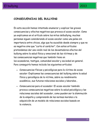 El bullying

2013

CONSECUENCIAS DEL BULLYING
En esta sección hemos intentado enumerar y explicar las graves
consecuencias y efectos negativos que provoca el acoso escolar. Como
ya explicamos en el artículo sobre los mitos delbullying, muchas
personas siguen considerando el acoso escolar como una pelea sin
importancia entre chicos, algo que ha sucedido desde siempre y que no
es negativo sino que “curte el carácter”. Con estos artículos
pretendemos dar una visión real de los devastadores efectos del
bullying sobre la salud física y emocional de las víctimas y de
las consecuencias negativas que también tiene en
los acosadores, testigos, comunidad escolar y sociedad en general.
Para conseguirlo hemos incluido los siguientes artículos:
Consecuencias físicas y psicológicas para la víctima de acoso
escolar: Explicamos las consecuencias del bullying sobre la salud
física y psicológica de la víctima, sobre su rendimiento
académico, sus futuras relaciones sociales y laborales…
Consecuencias para el acosador: El acoso escolar también
provoca consecuencias negativas sobre la salud psicológica y las
relaciones sociales del acosador, como pueden ser la disminución
de la empatía y comprensión de las normas morales o la
adquisición de un modelo de relaciones sociales basado en
la violencia.

21

 