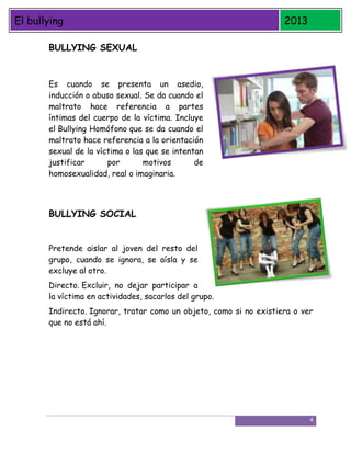 El bullying

2013

BULLYING SEXUAL

Es cuando se presenta un asedio,
inducción o abuso sexual. Se da cuando el
maltrato hace referencia a partes
íntimas del cuerpo de la víctima. Incluye
el Bullying Homófono que se da cuando el
maltrato hace referencia a la orientación
sexual de la víctima o las que se intentan
justificar
por
motivos
de
homosexualidad, real o imaginaria.

BULLYING SOCIAL
Pretende aislar al joven del resto del
grupo, cuando se ignora, se aísla y se
excluye al otro.
Directo. Excluir, no dejar participar a
la víctima en actividades, sacarlos del grupo.
Indirecto. Ignorar, tratar como un objeto, como si no existiera o ver
que no está ahí.

4

 