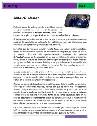 El bullying

2013

BULLYING RACISTA
Podemos hablar de bullying racista o xenófobo cuando
en las situaciones de acoso escolar se agrede a la
persona recurriendo a motivos raciales, tales como
el color de la piel, el origen étnico o las creencias culturales o religiosas.
Es importante hacer hincapié en la idea de que, a pesar de que las agresiones sean
racistas, la xenofobia es solamente la justificación que usa el acosador para
realizar dichas agresiones y no la causa real de éstas.
Los niños que sufren acoso escolar racista tienen que sufrir a diario insultos o
motes, ridiculizaciones o parodias de sus conductas religiosas, su forma de vestir,
su
acento…
Este tipo
de
agresiones puede
favorecer
la
aparición
de “guetos” dentro de las escuelas, en los que los niños de la misma procedencia
racial, étnica o cultural se unan para sentirse protegidos y poder hacer frente a
sus agresores. Esto no favorece la integración que se busca en la educación, sino
que distancia aún más a los niños, favoreciendo los sentimientos de miedo y
rechazo a lo desconocido, desconfianza, odio…
El caso puede ser aun más grave si el niño acosado por motivos xenófobos se
encuentra sólo en el colegio, sin nadie de su raza, religión o idioma en quien poder
apoyarse. La sensación de estar totalmente solo entre enemigos hará que su
tiempo en el colegio sea una autentica pesadilla.
A pesar de que desde los gobiernos se está haciendo todo lo posible por erradicar
este tipo de agresiones racistas, parece ser que no hacen más que ascender.
Además, aunque en los centros escolares los profesores y dirección rechazan
conscientemente cualquier manifestación de racismo abierto, siguen existiendo
formas sutiles de racismo y prejuicio tanto en los libros educativos como en los

propios discursos de los profesores. Según los estudios, dado que el racismo no es
una conducta innata sino aprendida, muchas de estas actitudes racistas serían
adquiridas por los alumnos en el propio centro educativo.
Por último, podemos decir que hay centros escolares que, temiendo que un caso de
bullying racista manche su reputación e imagen, prefieren esconder el caso o mirar
para otro lado sin hacer nada por el menor acosado que está sufriendo.
5

 
