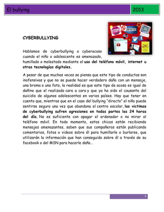 El bullying

2013

CYBERBULLYING
Hablamos de cyberbullying o cyberacoso
cuando el niño o adolescente es amenazado,
humillado o molestado mediante el uso del teléfono móvil, internet u
otras tecnologías digitales.
A pesar de que muchas veces se piensa que este tipo de conductas son
inofensivas y que no se puede hacer verdadero daño con un mensaje,
una broma o una foto, la realidad es que este tipo de acoso es igual de
dañino que el realizado cara a cara y que ya ha sido el causante del
suicidio de algunos adolescentes en varios países. Hay que tener en
cuenta que, mientras que en el caso del bullying “directo” el niño puede
sentirse seguro una vez que abandona el centro escolar, las victimas
de cyberbullying sufren agresiones en todas partes las 24 horas
del día. No es suficiente con apagar el ordenador o no mirar el
teléfono móvil. En todo momento, estos chicos están recibiendo
mensajes amenazantes, saben que sus compañeros están publicando
comentarios, fotos o videos sobre él para humillarle o burlarse, que
utilizarán la información que han conseguido sobre él a través de su
facebook o del MSN para hacerle daño…

6

 