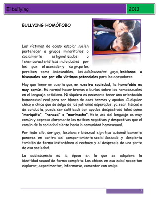 El bullying

2013

BULLYING HOMÓFOBO

Las víctimas de acoso escolar suelen
pertenecer a grupos minoritarios o
socialmente
estigmatizados
o
tener características individuales por
los que el acosador y su grupo los
perciben como indeseables. Los adolescentes gays, lesbianas
bisexuales son por ello víctimas potenciales para los acosadores.

o

Hay que tener en cuenta que, en nuestra sociedad, la homofobia es
muy común. Es normal hacer bromas o burlas sobre los homosexuales
en el lenguaje cotidiano. Ni siquiera es necesario tener una orientación
homosexual real para ser blanco de esas bromas y apodos. Cualquier
chico o chica que se salga de los patrones esperados, ya sean físicos o
de conducta, puede ser calificado con apodos despectivos tales como
“mariquita”, “nenaza” o “marimacho”. Este uso del lenguaje es muy
común y expresa claramente los matices negativos y despectivos que el
común de la sociedad siente hacia la comunidad homosexual.
Por todo ello, ser gay, lesbiana o bisexual significa automáticamente
ponerse en contra del comportamiento social deseado y despierta
también de forma instantánea el rechazo y el desprecio de una parte
de esa sociedad.
La adolescencia es la época en la que se adquiere la
identidad sexual de forma completa. Los chicos en esa edad necesitan
explorar, experimentar, informarse, comentar con amigo.

7

 