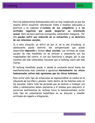 El bullying

2013

Para los adolescentes homosexuales esto es muy complicado ya que les
resulta difícil encontrar información fiable o modelos adecuados y
positivos y se exponen al rechazo de sus compañeros y a las
actitudes negativas que puede despertar su orientación
sexual. Esto les hace sentirse rechazados, vulnerables, inseguros… Por
ello, pueden sufrir una reducción de su autoestima y un deterioro
de sus relaciones sociales.
Si a esta situación, ya difícil de por sí, se le une el bullying, el
adolescente puede sentirse tan estigmatizado que puede
desarrollar depresión e incluso ideas suicidas. Las víctimas de acoso
escolar de tipo homófobo no se atreven a comentarlo con los
responsables del centro, ni con sus familiares o amigos, por lo que
resultan aún más vulnerables, haciendo que el bullying cobre aún más
fuerza.
El bullying homófobo puede ir desde la exclusión social hasta las
manifestaciones más violentas y agresivas. Normalmente los chicos
homosexuales sufren más agresiones que las chicas lesbianas.
Para evitar este tipo de situaciones es imprescindible un cambio en la
educación de los niños y jóvenes, tanto dentro de las familias como en
las escuelas. Sobre todo las personas que se dedican a trabajar con
niños y adolescentes deben analizarse a sí mismas para descubrir si
encierran sentimientos de rechazo hacia la homosexualidad, evitar
todo tipo de comentarios homófobos en su discurso y enseñar
actitudes de respeto e integración.

8

 