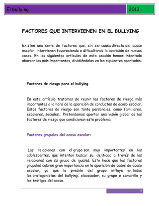 El bullying

2013

FACTORES QUE INTERVIENEN EN EL BULLYING
Existen una serie de factores que, sin ser causa directa del acoso
escolar, intervienen favoreciendo o dificultando la aparición de nuevos
casos. En los siguientes artículos de esta sección hemos intentado
abarcar los más importantes, dividiéndolos en los siguientes apartados:

Factores de riesgo para el bullying

En este artículo tratamos de reunir los factores de riesgo más
importantes a la hora de la aparición de conductas de acoso escolar.
Estos factores de riesgo son tanto personales, como familiares,
escolares, sociales… Pretendemos aportar una visión global de los
factores de riesgo que condicionan este problema.

Factores grupales del acoso escolar:

Las relaciones con el grupo son muy importantes en los
adolescentes, que intentan buscar su identidad a través de las
relaciones con su grupo de iguales. Esto hace que los factores
grupales cobren gran importancia en la aparición de casos de acoso
escolar, ya que la presión del grupo influye en todos
los protagonistas del bullying: elacosador, su grupo o camarilla y
los testigos del acoso.
9

 