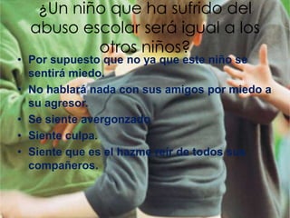 ¿Un niño que ha sufrido del
  abuso escolar será igual a los
          otros niños?
• Por supuesto que no ya que este niño se
  sentirá miedo.
• No hablará nada con sus amigos por miedo a
  su agresor.
• Se siente avergonzado
• Siente culpa.
• Siente que es el hazme reír de todos sus
  compañeros.
 