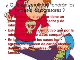 ¿ Qué personalidad tendrán los
    bullies o los agresores ?
• Normalmente, el agresor tiene un
  comportamiento provocador y de
  intimidación permanente.
• Este niño es muy conflictivo que por la
  mínima ya agrede a sus compañeros.
• En la mayoría de los casos los
  agresores carecen de cariño afectivo
  de parte de sus padres o el resto de su
  familia.
 