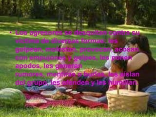 • Los agresores se desquitan contra su
  víctima de diversas formas: les
  golpean, molestan, provocan, acosan
  con empujones y golpes, les ponen
  apodos, les generan
  rumores, mentiras o burlas, les aíslan
  del grupo, les ofenden y les humillan.
 