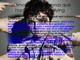 Testimonios de personas que
        han sufrido del bullying
• ESTE ES EL TESIMONIO DE UN ANONIMO QUE NOS CUENTA
  SU EXPERIENCIA CON EL BULLYING
•    Yo sufrí bullying, fue a finales de la primaria, ahora estoy
    en la secundaria y me di cuenta es que aprendí a
    superarme por que te enseña a que la gente que conoces
    no es realmente lo que aparenta, que en la vida hay que
    saber lidiar con ese tipo de personas que se dedican
    al bullying, no en su mismo juego, pero de forma
    astuta, en la actualidad ya no sufro de ello, pero e visto a
    personas sufrirlos, y que por desgraciadamente con el
    tiempo esas personas que fueron victimas ahora son
    depredadores, que piensan que impartiendo el
    bullying, ganan respeto y veo como empiezan a arruinar
    su vida creyendo que así van a solucionar sus problemas
    sociales mientras que echan su futuro al drenaje, han
    tratado de hacerme un a victima otra vez pero yo me e
    defendido tratando que yo no seré una victima ni
    impartidora del bullying,
 