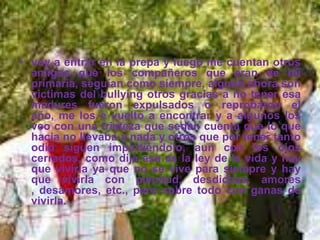 • voy a entrar en la prepa y luego me cuentan otros
  amigos que los compañeros que eran de mí
  primaria, seguían como siempre, alguno ahora son
  victimas del bullying otros gracias a no tener esa
  madures fueron expulsados o reprobaron el
  año, me los e vuelto a encontrar y a algunos los
  veo con una tristeza que sedan cuenta que lo que
  hacia no llevaba a nada y otros que por tener tanto
  odio siguen impartiéndolo, aun con los ojos
  cerrados, como dije esa es la ley de la vida y hay
  que vivirla ya que no se vive para siempre y hay
  que vivirla con plenitud, desdichas, amores
  , desamores, etc., pero sobre todo con ganas de
  vivirla.
 
