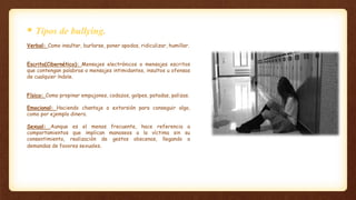 Verbal: Como insultar, burlarse, poner apodos, ridiculizar, humillar.
Escrito(Cibernético): Mensajes electrónicos o mensajes escritos
que contengan palabras o mensajes intimidantes, insultos u ofensas
de cualquier índole.
Físico: Como propinar empujones, codazos, golpes, patadas, palizas.
Emocional: Haciendo chantaje o extorsión para conseguir algo,
como por ejemplo dinero.
Sexual: Aunque es el menos frecuente, hace referencia a
comportamientos que implican manoseos a la víctima sin su
consentimiento, realización de gestos obscenos, llegando a
demandas de favores sexuales.
 Tipos de bullying.
 