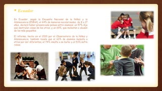 En Ecuador, según la Encuesta Nacional de la Niñez y la
Adolescencia (ENNA), el 64% de menores escolarizados, de 8 a 17
años, declaró haber presenciado peleas entre alumnos; un 57% dijo
que destruían cosas de los otros; y un 69%, que molestan o abusan
de los más pequeños.
El informe, hecho en el 2010 por el Observatorio de la Niñez y
Adolescencia, también revela que el 63% de alumnos molesta a
otros por ser diferentes; el 74% insulta o se burla; y el 53% sufre
robos.
 Ecuador.
 