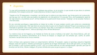  Expertos.
“Lo que está sucediendo en las aulas es un fenómeno muy antiguo, no es reciente. Lo que sucede es que ahora lo estamos
estudiando. Pero siempre estuvo ahí”, explica Berenice Cordero, experta en niñez.
“Cuando en los 70 empezamos a investigar, nos decían que la violencia era algo natural, que forma parte de la educación,
que hay que vivir con ella como una manera de adaptarse a la vida posterior a la escuela. Pero, afortunadamente, pasó de
ser algo natural a un problema social”, afirma Olweus en su publicación Acoso escolar, “bullying”, en las escuelas: hechos e
intervenciones.
En eso coinciden psicólogos y especialistas en temas de la niñez: el acoso siempre existió, pero antes era considerado
normal y no se denunciaba. “¿Por qué ahora se escucha más el acoso con la etiqueta bullying? Porque la sociedad ya no está
tolerando la agresión como lo hacía antes y se expresa. Hace años, la sociedad era tolerante a la violencia, de ahí frases
como ‘la letra con sangre entra’”, indica el psicólogo clínico Wilson Betancourt.
“La violencia nace en los hogares y se traslada en forma de acoso o bullying a las aulas”, dice Diana Galarza, jefa del
Departamento de Violencia Intrafamiliar de la Policía en Guayas. Lo asegura por los estudios que, cuenta, se están
haciendo a los perfiles de los chicos violentos.
Tanto víctimas como agresores tienen un comportamiento definido. El acosador, explica el psicólogo educativo Napoleón
Vásquez, suele ser agresivo, rebelde y proviene por lo general de un hogar disfuncional. “Es un niño que sufre, a lo mejor más
que el acosado, y eso le provoca agredir al otro”, dice. La víctima suele ser un niño sobreprotegido, aplicado, pero que no
socializa con los otros, tímido e inseguro. El primer síntoma del acoso es que no quiera ir a clases.
 