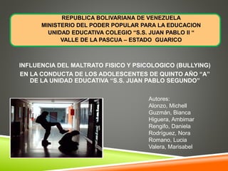 REPUBLICA BOLIVARIANA DE VENEZUELA
MINISTERIO DEL PODER POPULAR PARA LA EDUCACION
UNIDAD EDUCATIVA COLEGIO “S.S. JUAN PABLO II “
VALLE DE LA PASCUA – ESTADO GUARICO
INFLUENCIA DEL MALTRATO FISICO Y PSICOLOGICO (BULLYING)
EN LA CONDUCTA DE LOS ADOLESCENTES DE QUINTO AÑO “A”
DE LA UNIDAD EDUCATIVA “S.S. JUAN PABLO SEGUNDO”
Autores:
Alonzo, Michell
Guzmán, Bianca
Higuera, Ambimar
Rengifo, Daniela
Rodríguez, Nora
Romano, Lucia
Valera, Marisabel
 