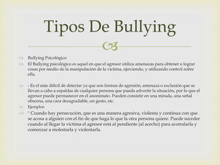 Tipos De Bullying




Bullying Psicológico
El Bullying psicológico es aquel en que el agresor utiliza amenazas para obtener o lograr
cosas por medio de la manipulación de la victima, ejerciendo, y utilizando control sobre
ella.



- Es el más difícil de detectar ya que son formas de agresión, amenaza o exclusión que se
llevan a cabo a espaldas de cualquier persona que pueda advertir la situación, por lo que el
agresor puede permanecer en el anonimato. Pueden consistir en una mirada, una señal
obscena, una cara desagradable, un gesto, etc.



Ejemplos:

 " Cuando hay persecución, que es una manera agresiva, violenta y continua con que
se acosa a alguien con el fin de que haga lo que la otra persona quiere. Puede suceder
cuando al llegar la víctima el agresor está al pendiente (al acecho) para acorralarla y
comenzar a molestarla y violentarla.

 