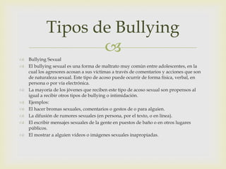 Tipos de Bullying

 Bullying Sexual
 El bullying sexual es una forma de maltrato muy común entre adolescentes, en la
cual los agresores acosan a sus víctimas a través de comentarios y acciones que son
de naturaleza sexual. Este tipo de acoso puede ocurrir de forma física, verbal, en
persona o por vía electrónica.
 La mayoría de los jóvenes que reciben este tipo de acoso sexual son propensos al
igual a recibir otros tipos de bullying o intimidación.
 Ejemplos:
 El hacer bromas sexuales, comentarios o gestos de o para alguien.
 La difusión de rumores sexuales (en persona, por el texto, o en línea).
 El escribir mensajes sexuales de la gente en puestos de baño o en otros lugares
públicos.
 El mostrar a alguien vídeos o imágenes sexuales inapropiadas.

 