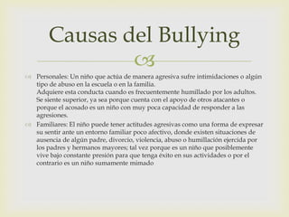 Causas del Bullying

 Personales: Un niño que actúa de manera agresiva sufre intimidaciones o algún
tipo de abuso en la escuela o en la familia.
Adquiere esta conducta cuando es frecuentemente humillado por los adultos.
Se siente superior, ya sea porque cuenta con el apoyo de otros atacantes o
porque el acosado es un niño con muy poca capacidad de responder a las
agresiones.
 Familiares: El niño puede tener actitudes agresivas como una forma de expresar
su sentir ante un entorno familiar poco afectivo, donde existen situaciones de
ausencia de algún padre, divorcio, violencia, abuso o humillación ejercida por
los padres y hermanos mayores; tal vez porque es un niño que posiblemente
vive bajo constante presión para que tenga éxito en sus actividades o por el
contrario es un niño sumamente mimado

 