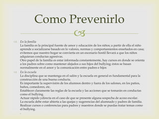 Como Prevenirlo





En la familia
La familia es la principal fuente de amor y educación de los niños; a partir de ella el niño
aprende a socializarse basado en lo valores, normas y comportamientos enseñados en casa;
evitemos que nuestro hogar se convierta en un escenario hostil llevará a que los niños
adquieran conductas agresivas.
Otro papel de la familia es estar informada constantemente, hay cursos en donde se orienta
a los padres sobre como mantener alejados a sus hijos del bullying; éstos se basan
normalmente en el amor y la comunicación entre padres e hijos
En la escuela
La disciplina que se mantenga en el salón y la escuela en general es fundamental para la
construcción de una buena conducta.
Es importante la supervisión de los alumnos dentro y fuera de los salones, en los patios,
baños, comedores, etc.
Establecer claramente las reglas de la escuela y las acciones que se tomarán en conductas
como el bullying.
Actuar rápido ydirecta en el caso de que se presente alguna sospecha de acoso escolar.
La escuela debe estar abierta a las quejas y sugerencias del alumnado y padres de familia.
Realizar cursos o conferencias para padres y maestros donde se puedas tratar temas como
el bullying.
.

 