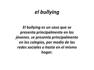 el bullying
El bullying es un caso que se
presenta principalmente en los
jóvenes. se presenta principalmente
en los colegios, por medio de las
redes sociales o hasta en el mismo
hogar.
 