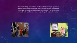 Que es el bullyng : es cuando tu insultas a otra persona y lo agredes le
pegas lo humillas y lo haces llorar ayuda a que no se haga bullyng para
vivir en paz porque si no haces bullyng no te odiaran y no te humillaran
porque todo lo que haces se te va a hacer lo que la haces a los demas