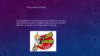 Como resolver el bullyng
Has campañas de no hacer bullyng y como no hacerlo a los que lo
estén haciendo acúsalos con alguien mayor para que lo resuelva
defiende a los demás y no le hagas daño a los demas