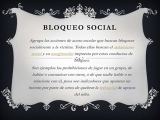 BLOQUEO SOCIAL
Agrupa las acciones de acoso escolar que buscan bloquear
socialmente a la víctima. Todas ellas buscan el aislamiento
social y su marginación impuesta por estas conductas de
bloqueo.
Son ejemplos las prohibiciones de jugar en un grupo, de
hablar o comunicar con otros, o de que nadie hable o se
relacione con él, pues son indicadores que apuntan un
intento por parte de otros de quebrar la red social de apoyos
del niño.
 