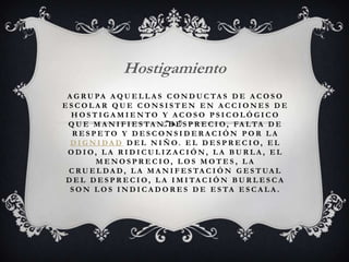 A G R U PA A Q U E L L A S C O N D U C TA S D E A C O S O
E S C O L A R Q U E C O N S I S T E N E N A C C I O N E S D E
H O S T I G A M I E N T O Y A C O S O P S I C O L Ó G I C O
Q U E M A N I F I E S TA N D E S P R E C I O , FA L TA D E
R E S P E T O Y D E S C O N S I D E R A C I Ó N P O R L A
D I G N I DA D D E L N I Ñ O. E L D E S P R E C I O , E L
O D I O , L A R I D I C U L I Z A C I Ó N , L A B U R L A , E L
M E N O S P R E C I O , L O S M O T E S , L A
C R U E L DA D , L A M A N I F E S TA C I Ó N G E S T UA L
D E L D E S P R E C I O , L A I M I TA C I Ó N B U R L E S C A
S O N L O S I N D I C A D O R E S D E E S TA E S C A L A .
Hostigamiento
 