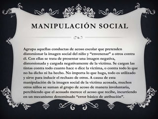 MANIPULACIÓN SOCIAL
Agrupa aquellas conductas de acoso escolar que pretenden
distorsionar la imagen social del niño y “envenenar” a otros contra
él. Con ellas se trata de presentar una imagen negativa,
distorsionada y cargada negativamente de la víctima. Se cargan las
tintas contra todo cuanto hace o dice la víctima, o contra todo lo que
no ha dicho ni ha hecho. No importa lo que haga, todo es utilizado
y sirve para inducir el rechazo de otros. A causa de esta
manipulación de la imagen social de la víctima acosada, muchos
otros niños se suman al grupo de acoso de manera involuntaria,
percibiendo que el acosado merece el acoso que recibe, incurriendo
en un mecanismo denominado “error básico de atribución”.
 