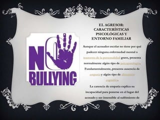 EL AGRESOR:
CARACTERÍSTICAS
PSICOLÓGICAS Y
ENTORNO FAMILIAR
Aunque el acosador escolar no tiene por qué
padecer ninguna enfermedad mental o
trastorno de la personalidad grave, presenta
normalmente algún tipo de psicopatología.
Fundamentalmente, presenta ausencia de
empatía y algún tipo de distorsión
cognitiva.
La carencia de empatía explica su
incapacidad para ponerse en el lugar del
acosado y ser insensible al sufrimiento de
este.
 
