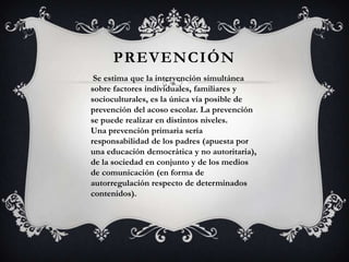 PREVENCIÓN
Se estima que la intervención simultánea
sobre factores individuales, familiares y
socioculturales, es la única vía posible de
prevención del acoso escolar. La prevención
se puede realizar en distintos niveles.
Una prevención primaria sería
responsabilidad de los padres (apuesta por
una educación democrática y no autoritaria),
de la sociedad en conjunto y de los medios
de comunicación (en forma de
autorregulación respecto de determinados
contenidos).
 