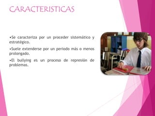 CARACTERISTICAS
•Se caracteriza por un proceder sistemático y
estratégico.
•Suele extenderse por un periodo más o menos
prolongado.
•El bullying es un proceso de represión de
problemas.
 