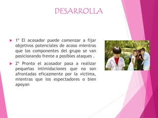 DESARROLLA
 1º El acosador puede comenzar a fijar
objetivos potenciales de acoso mientras
que los componentes del grupo se van
posicionando frente a posibles ataques .
 2º Pronto el acosador pasa a realizar
pequeñas intimidaciones que no son
afrontadas eficazmente por la víctima,
mientras que los espectadores o bien
apoyan
 