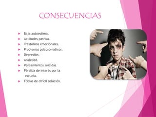 CONSECUENCIAS
 Baja autoestima.
 Actitudes pasivas.
 Trastornos emocionales.
 Problemas psicosomáticos.
 Depresión.
 Ansiedad.
 Pensamientos suicidas.
 Pérdida de interés por la
escuela.
 Fobias de difícil solución.
 