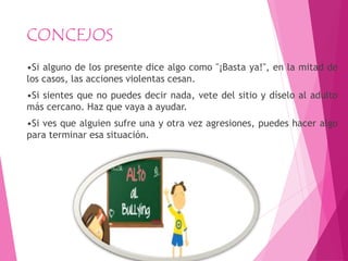CONCEJOS
•Si alguno de los presente dice algo como "¡Basta ya!", en la mitad de
los casos, las acciones violentas cesan.
•Si sientes que no puedes decir nada, vete del sitio y díselo al adulto
más cercano. Haz que vaya a ayudar.
•Si ves que alguien sufre una y otra vez agresiones, puedes hacer algo
para terminar esa situación.
 