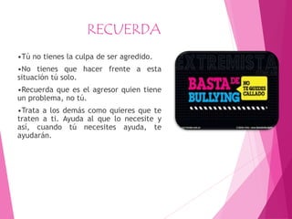 RECUERDA
•Tú no tienes la culpa de ser agredido.
•No tienes que hacer frente a esta
situación tú solo.
•Recuerda que es el agresor quien tiene
un problema, no tú.
•Trata a los demás como quieres que te
traten a ti. Ayuda al que lo necesite y
así, cuando tú necesites ayuda, te
ayudarán.
 