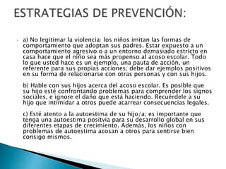 • a) No legitimar la violencia: los niños imitan las formas de
comportamiento que adoptan sus padres. Estar expuesto a un
comportamiento agresivo o a un entorno demasiado estricto en
casa hace que el niño sea más propenso al acoso escolar. Todo
lo que usted hace es un ejemplo, una pauta de acción, un
referente para sus propias acciones; debe dar ejemplos positivos
en su forma de relacionarse con otras personas y con sus hijos.
b) Hable con sus hijos acerca del acoso escolar. Es posible que
su hijo esté confrontando problemas para comprender los signos
sociales, e ignore el daño que está haciendo. Recuérdele a su
hijo que intimidar a otros puede acarrear consecuencias legales.
c) Esté atento a la autoestima de su hijo/a; es importante que
tenga una autoestima positvia para su desarrollo global en sus
diferentes etapas de crecimiento. Además, los niños con
problemas de autoestima acosan a otros para sentirse bien
consigo mismos.
 