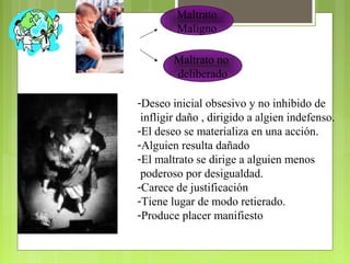 Maltrato
Maligno
Maltrato no
deliberado
-Deseo inicial obsesivo y no inhibido de
infligir daño , dirigido a algien indefenso.
-El deseo se materializa en una acción.
-Alguien resulta dañado
-El maltrato se dirige a alguien menos
poderoso por desigualdad.
-Carece de justificación
-Tiene lugar de modo retierado.
-Produce placer manifiesto
 