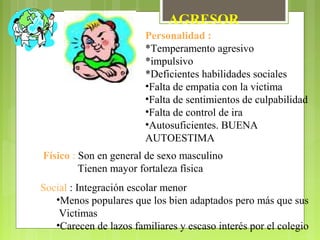 AGRESOR
Personalidad :
*Temperamento agresivo
*impulsivo
*Deficientes habilidades sociales
•Falta de empatia con la victima
•Falta de sentimientos de culpabilidad
•Falta de control de ira
•Autosuficientes. BUENA
AUTOESTIMA
Físico : Son en general de sexo masculino
Tienen mayor fortaleza física
Social : Integración escolar menor
•Menos populares que los bien adaptados pero más que sus
Victimas
•Carecen de lazos familiares y escaso interés por el colegio
 