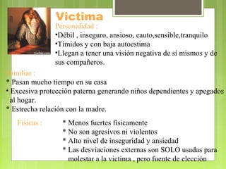 Victima
Personalidad :
•Débil , inseguro, ansioso, cauto,sensible,tranquilo
•Tímidos y con baja autoestima
•Llegan a tener una visión negativa de sí mismos y de
sus compañeros.
Familiar :
* Pasan mucho tiempo en su casa
• Excesiva protección paterna generando niños dependientes y apegados
al hogar.
* Estrecha relación con la madre.
Físicas : * Menos fuertes físicamente
* No son agresivos ni violentos
* Alto nivel de inseguridad y ansiedad
* Las desviaciones externas son SOLO usadas para
molestar a la victima , pero fuente de elección
 